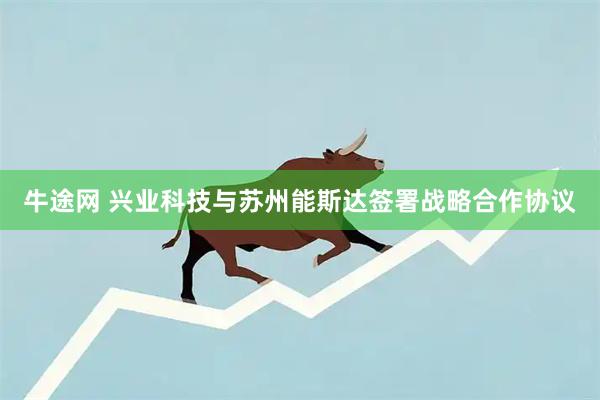 牛途网 兴业科技与苏州能斯达签署战略合作协议