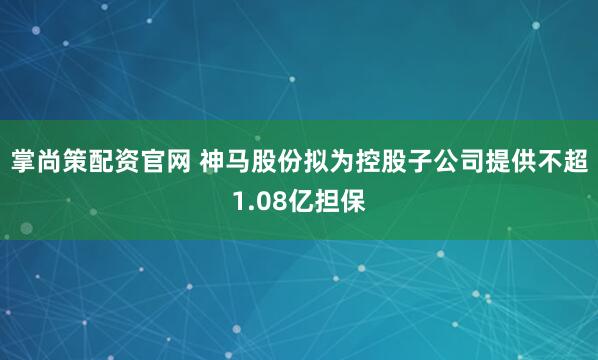 掌尚策配资官网 神马股份拟为控股子公司提供不超1.08亿担保