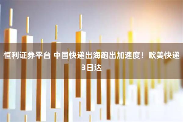 恒利证券平台 中国快递出海跑出加速度！欧美快递3日达