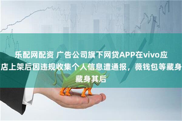 乐配网配资 广告公司旗下网贷APP在vivo应用商店上架后因违规收集个人信息遭通报，薇钱包等藏身其后