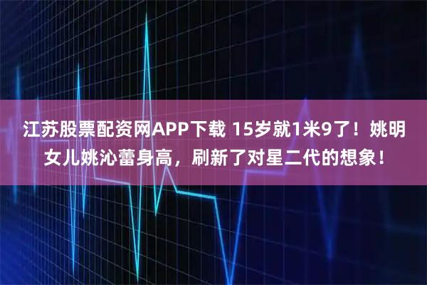 江苏股票配资网APP下载 15岁就1米9了！姚明女儿姚沁蕾身高，刷新了对星二代的想象！