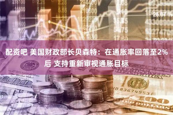 配资吧 美国财政部长贝森特：在通胀率回落至2%后 支持重新审视通胀目标