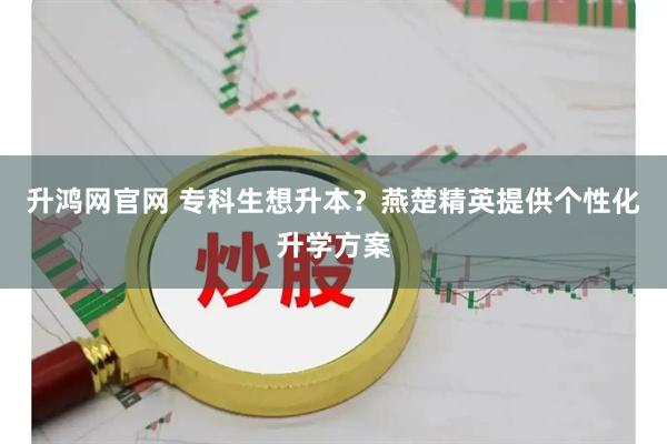 升鸿网官网 专科生想升本？燕楚精英提供个性化升学方案