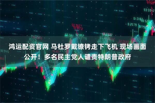 鸿运配资官网 马杜罗戴镣铐走下飞机 现场画面公开！多名民主党人谴责特朗普政府