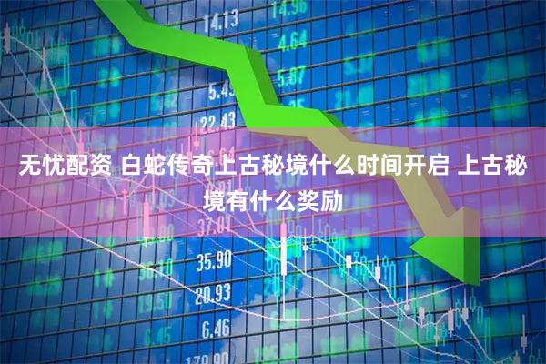 无忧配资 白蛇传奇上古秘境什么时间开启 上古秘境有什么奖励