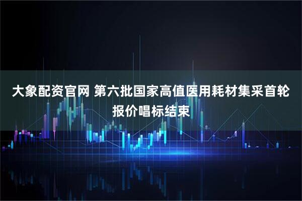 大象配资官网 第六批国家高值医用耗材集采首轮报价唱标结束