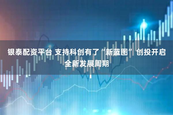 银泰配资平台 支持科创有了“新蓝图” 创投开启全新发展周期