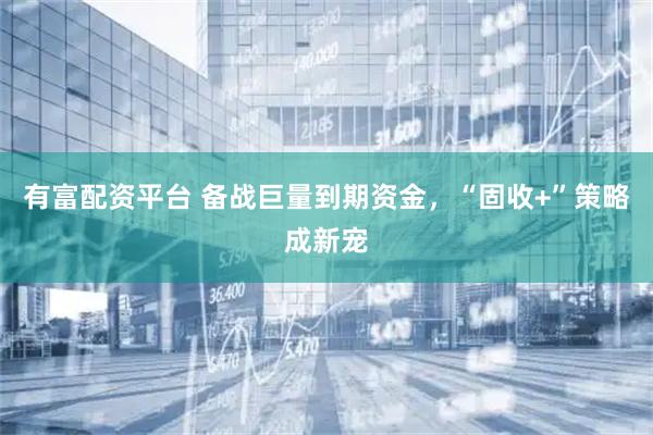 有富配资平台 备战巨量到期资金，“固收+”策略成新宠