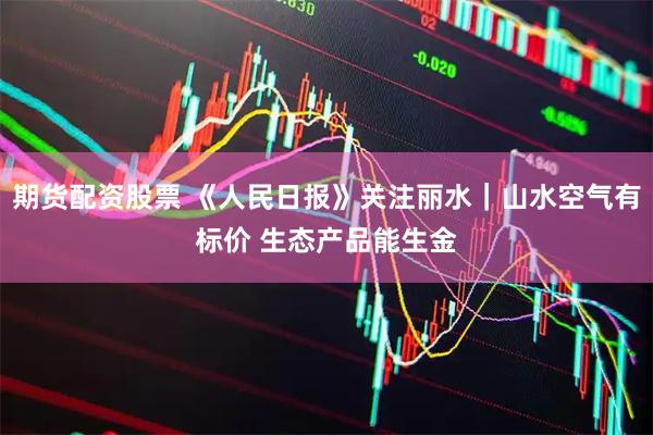 期货配资股票 《人民日报》关注丽水｜山水空气有标价 生态产品能生金