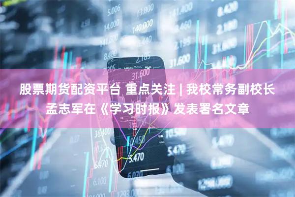股票期货配资平台 重点关注 | 我校常务副校长孟志军在《学习时报》发表署名文章