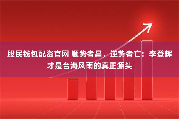 股民钱包配资官网 顺势者昌，逆势者亡：李登辉才是台海风雨的真正源头