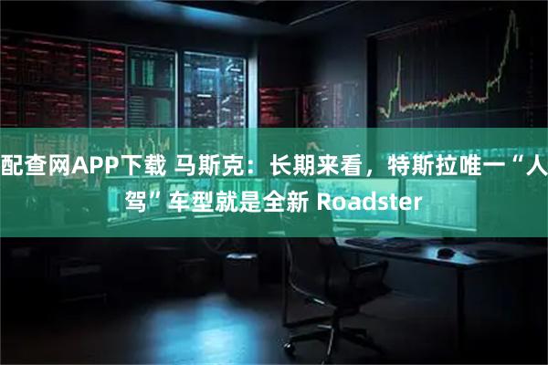 配查网APP下载 马斯克：长期来看，特斯拉唯一“人驾”车型就是全新 Roadster