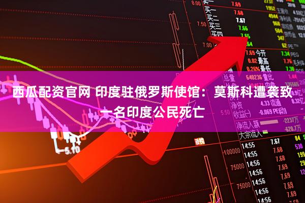 西瓜配资官网 印度驻俄罗斯使馆：莫斯科遭袭致一名印度公民死亡