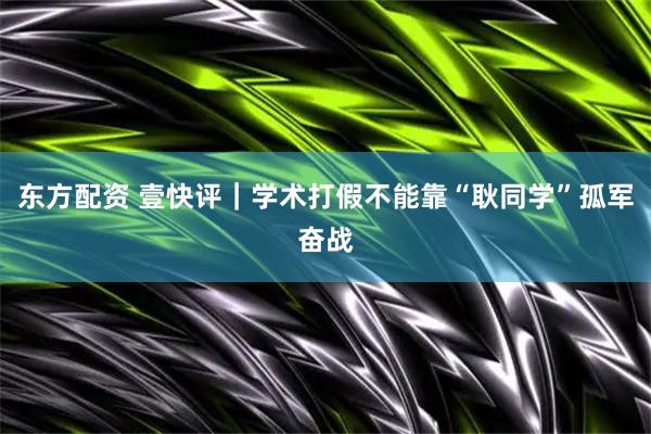 东方配资 壹快评｜学术打假不能靠“耿同学”孤军奋战