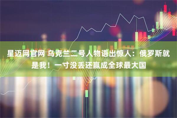 星迈网官网 乌克兰二号人物语出惊人：俄罗斯就是我！一寸没丢还赢成全球最大国